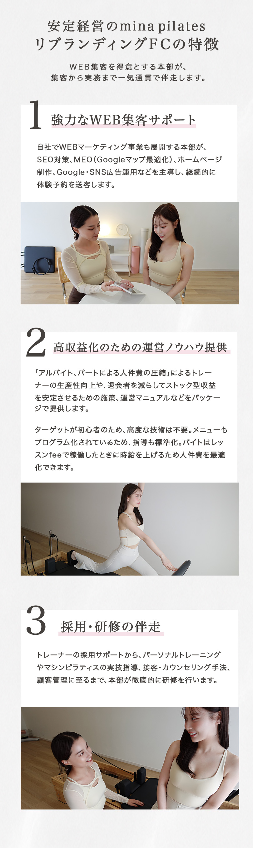 安定経営のminapilatesリブランディングFCの特徴 WEB集客を得意とする本部が、集客から実務まで一気通貫で伴走します。 1.強力なWEB集客サポート 自社でWEBマーケティング事業も展開する本部が、SEO対策、MEO（Googleマップ最適化）、ホームページ制作、Google・SNS広告運用などを主導し、継続的に体験予約を送客します。 2.高収益化のための運営ノウハウ提供 「アルバイト、パートによる人件費の圧縮」によるトレーナーの生産性向上や、退会者を減らしてストック型収益を安定させるための施策、運営マニュアルなどをパッケージで提供します。ターゲットが初心者のため、高度な技術は不要。メニューもプログラム化されているため、指導も標準化。バイトはレッスンfeeで稼働したときに時給を上げるため人件費を最適化できます。 3.採用・研修の伴走 トレーナーの採用サポートから、パーソナルトレーニングやマシンピラティスの実技指導、接客・カウンセリング手法、顧客管理に至るまで、本部が徹底的に研修を行います。